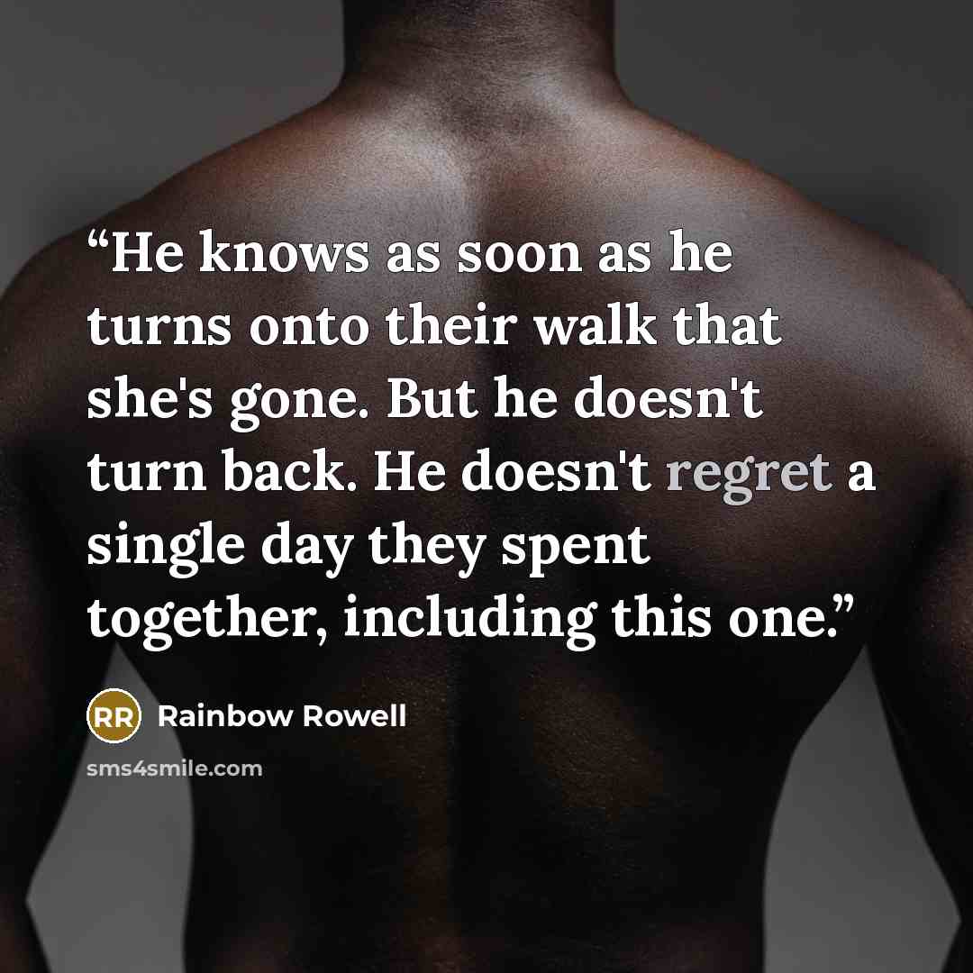 “He knows as soon as he turns onto their walk that she's gone. But he doesn't turn back. He doesn't regret a single day they spent together, including this one.” quote by Rainbow Rowell