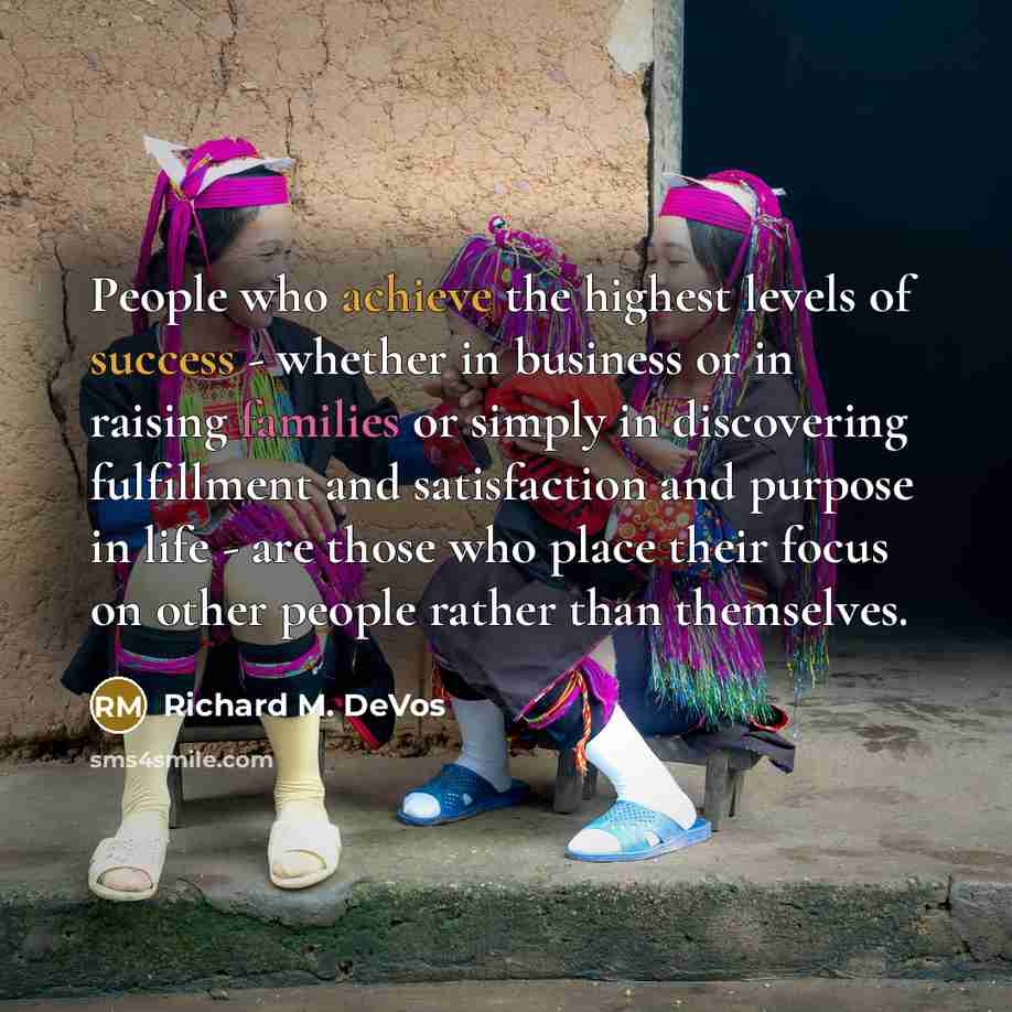 “People who achieve the highest levels of success - whether in business or in raising families or simply in discovering fulfillment and satisfaction and purpose in life - are those who place their focus on other people rather than themselves.” quote by Richard M. DeVos