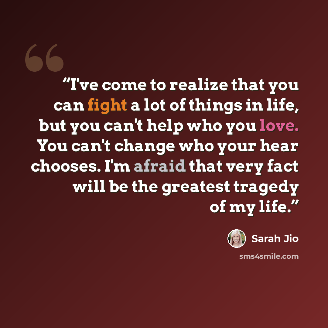 “I've come to realize that you can fight a lot of things in life, but you can't help who you love. You can't change who your hear chooses. I'm afraid that very fact will be the greatest tragedy of my life.” quote by Sarah Jio