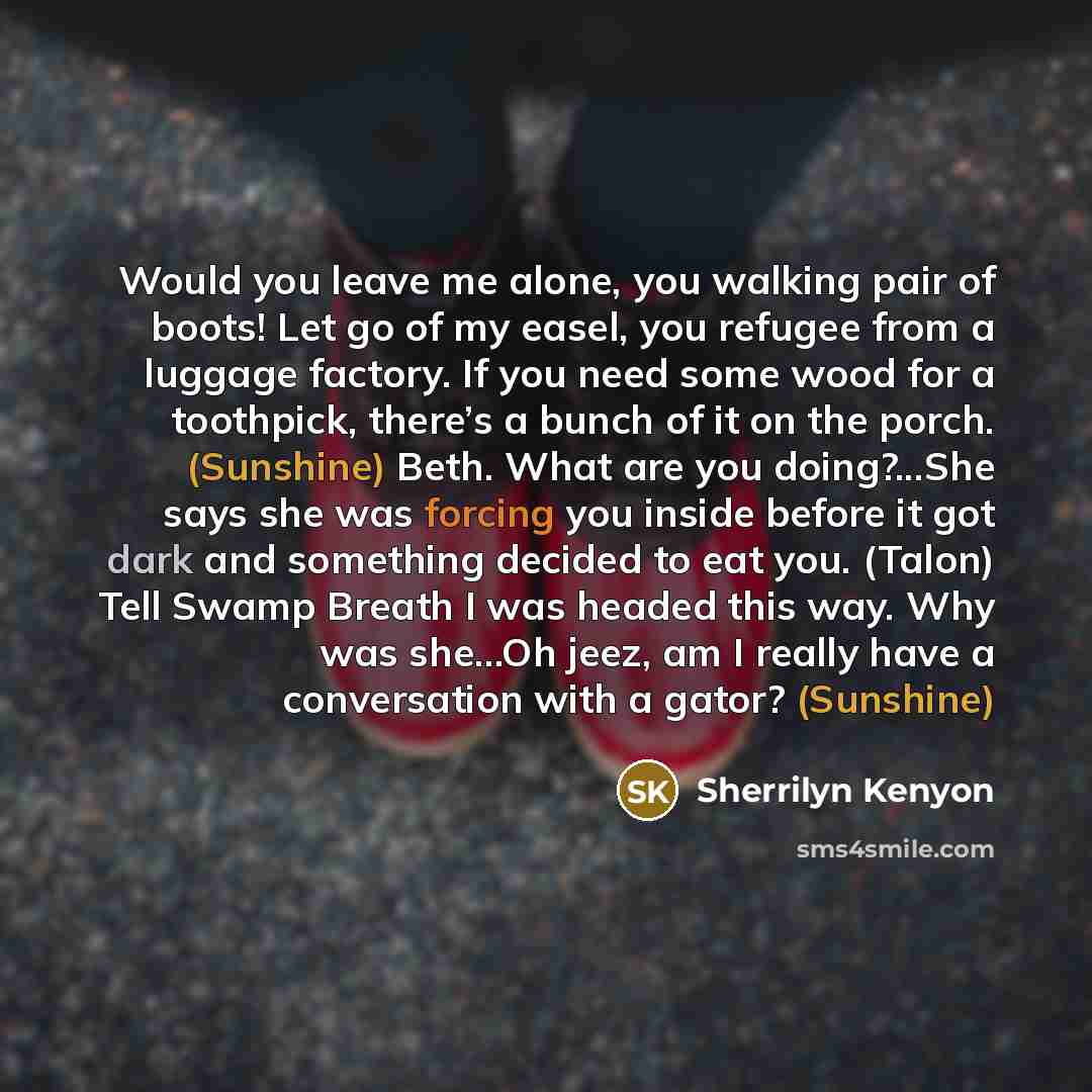 “Would you leave me alone, you walking pair of boots! Let go of my easel, you refugee from a luggage factory. If you need some wood for a toothpick, there’s a bunch of it on the porch. (Sunshine) Beth. What are you doing?...She says she was forcing you inside before it got dark and something…” quote by Sherrilyn Kenyon