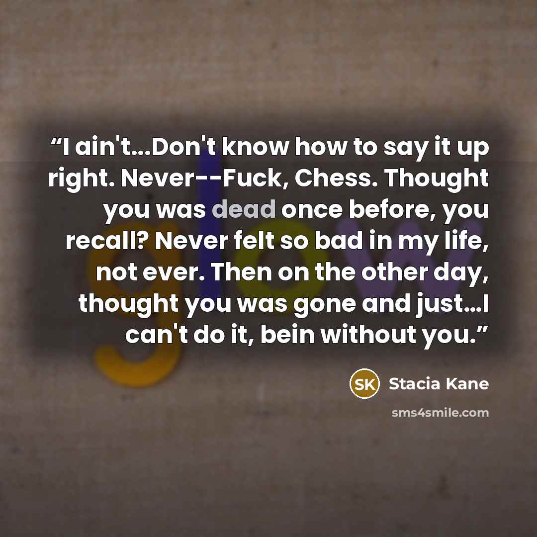 “I ain't...Don't know how to say it up right. Never--Fuck, Chess. Thought you was dead once before, you recall? Never felt so bad in my life, not ever. Then on the other day, thought you was gone and just…I can't do it, bein without you.” quote by Stacia Kane