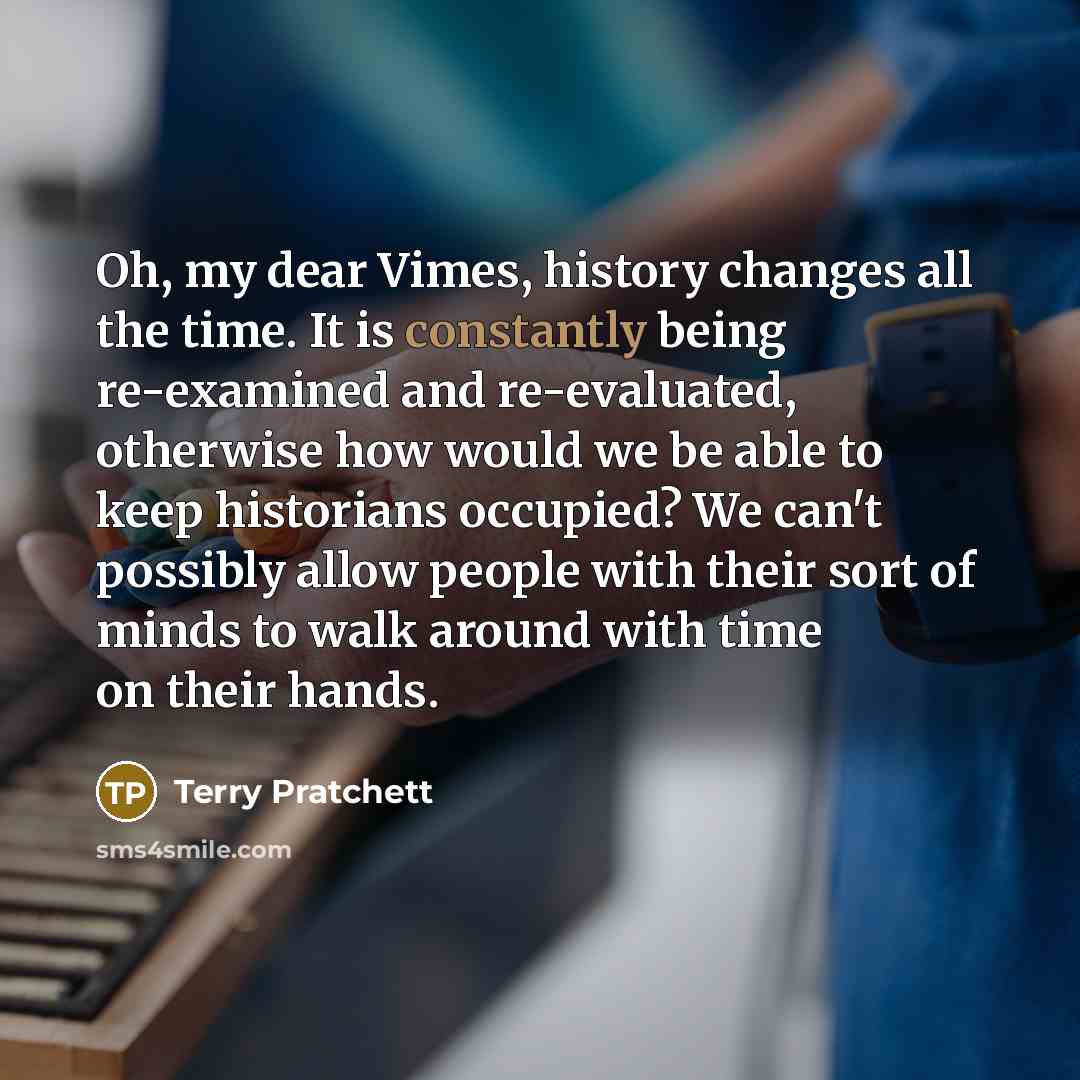 “Oh, my dear Vimes, history changes all the time. It is constantly being re-examined and re-evaluated, otherwise how would we be able to keep historians occupied? We can't possibly allow people with their sort of minds to walk around with time on their hands.” quote by Terry Pratchett
