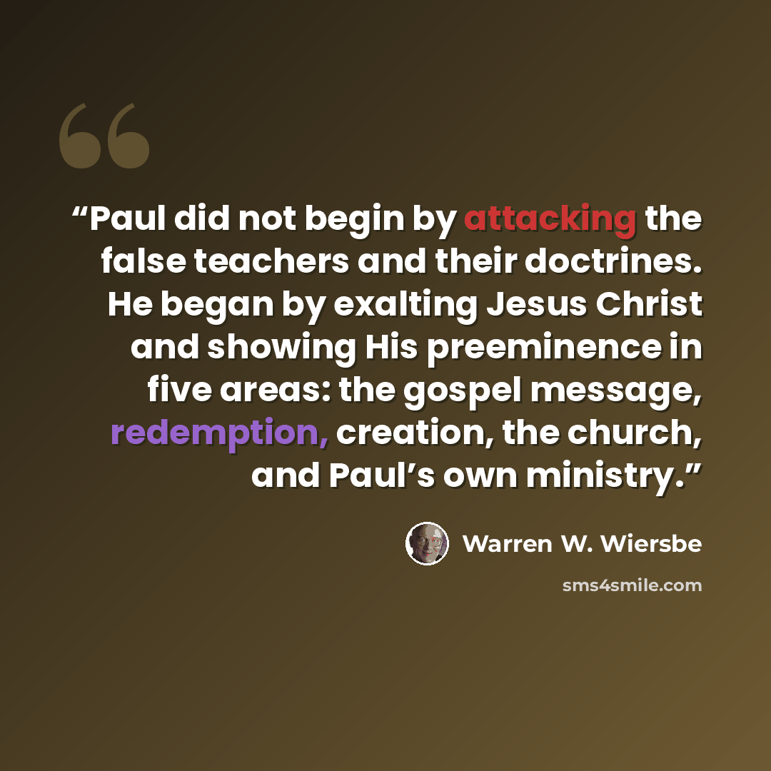 “Paul did not begin by attacking the false teachers and their doctrines. He began by exalting Jesus Christ and showing His preeminence in five areas: the gospel message, redemption, creation, the church, and Paul’s own ministry.” quote by Warren W. Wiersbe