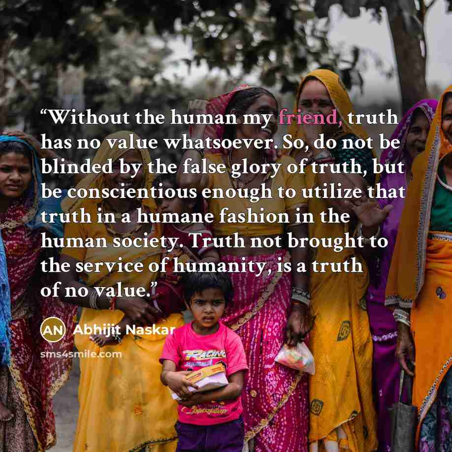 “Without the human my friend, truth has no value whatsoever. So, do not be blinded by the false glory of truth, but be conscientious enough to utilize that truth in a humane fashion in the human society. Truth not brought to the service of humanity, is a truth of no value.” quote by Abhijit Naskar