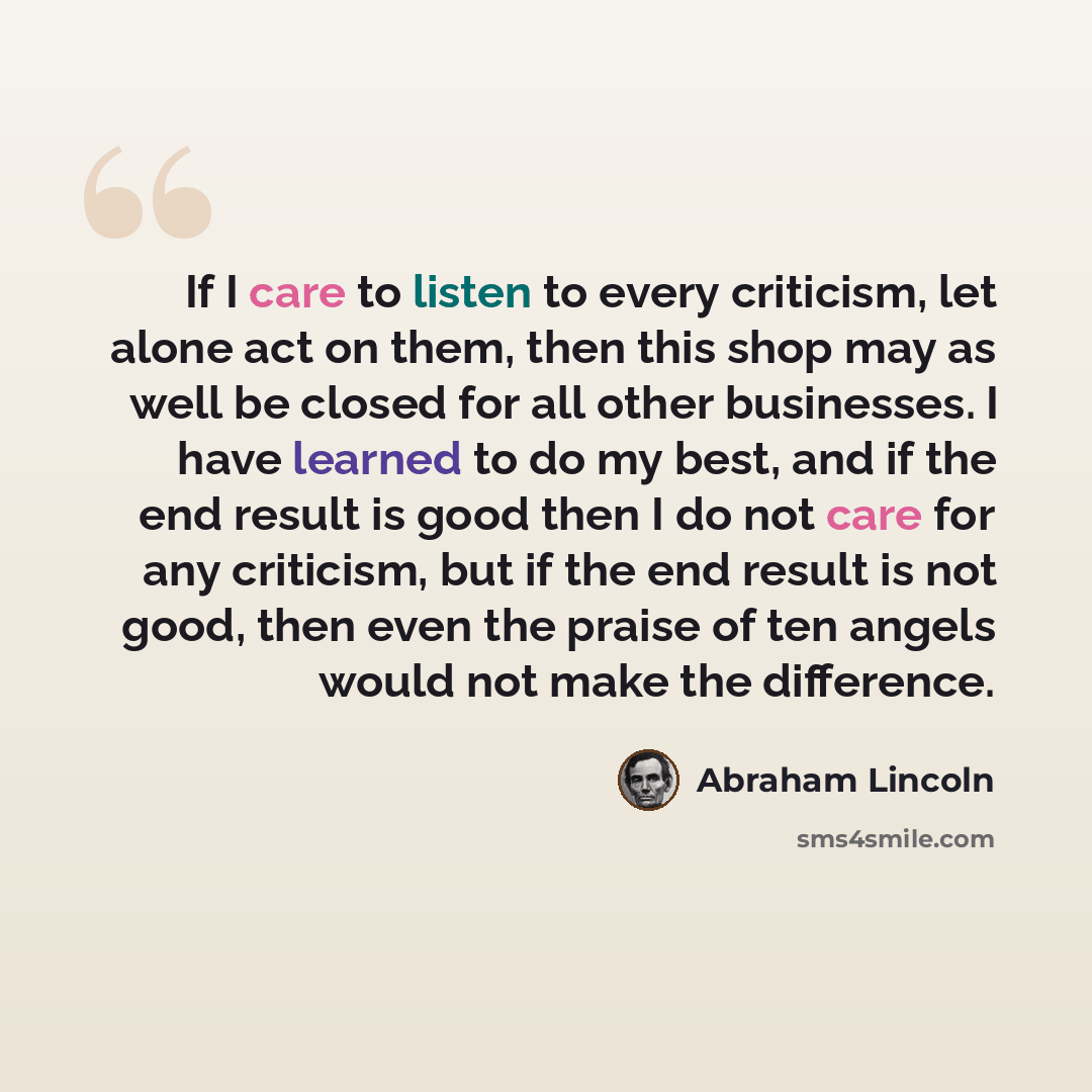 “If I care to listen to every criticism, let alone act on them, then this shop may as well be closed for all other businesses. I have learned to do my best, and if the end result is good then I do not care for any criticism, but if the end result is not good, then even the praise of ten angels…” quote by Abraham Lincoln