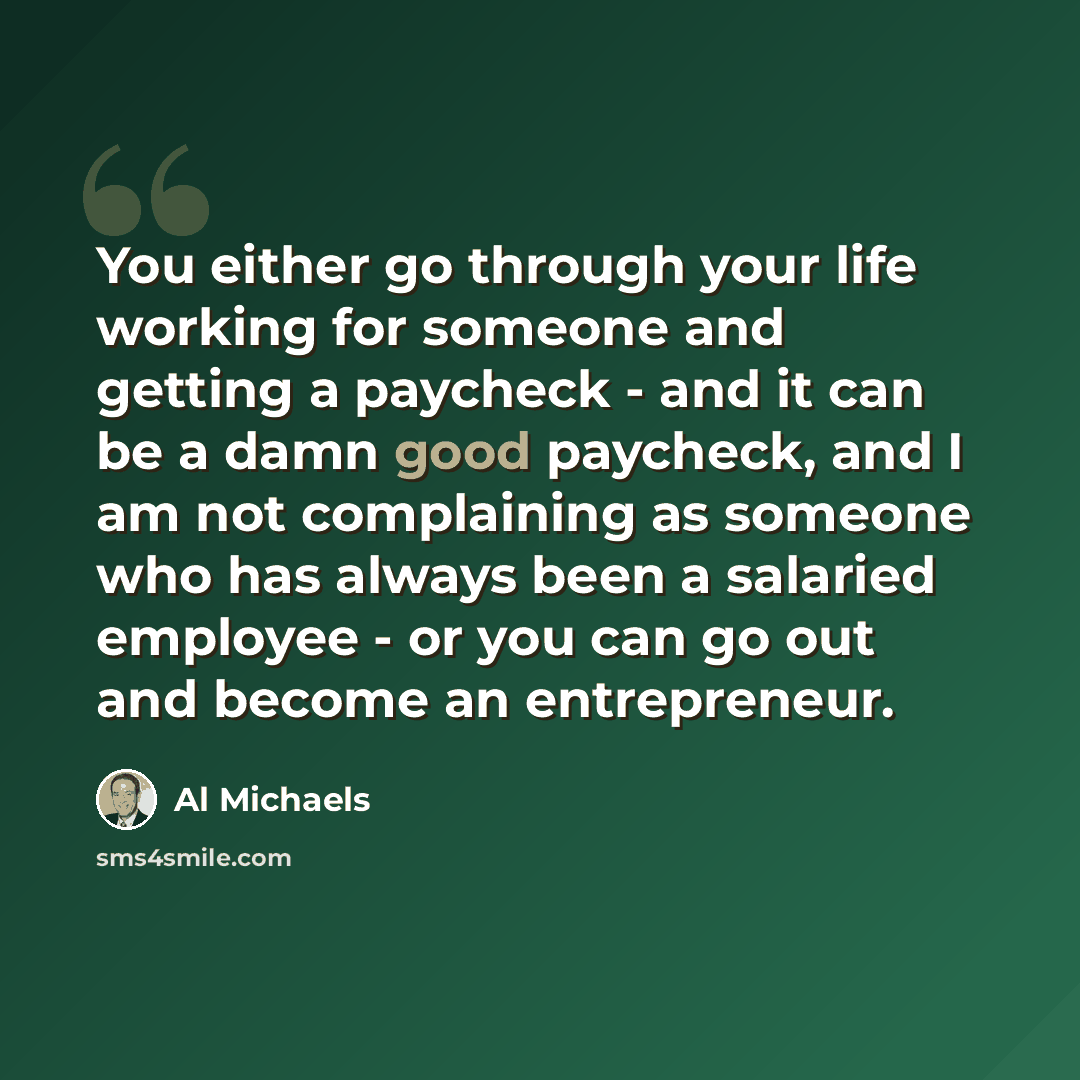 “You either go through your life working for someone and getting a paycheck - and it can be a damn good paycheck, and I am not complaining as someone who has always been a salaried employee - or you can go out and become an entrepreneur.” quote by Al Michaels