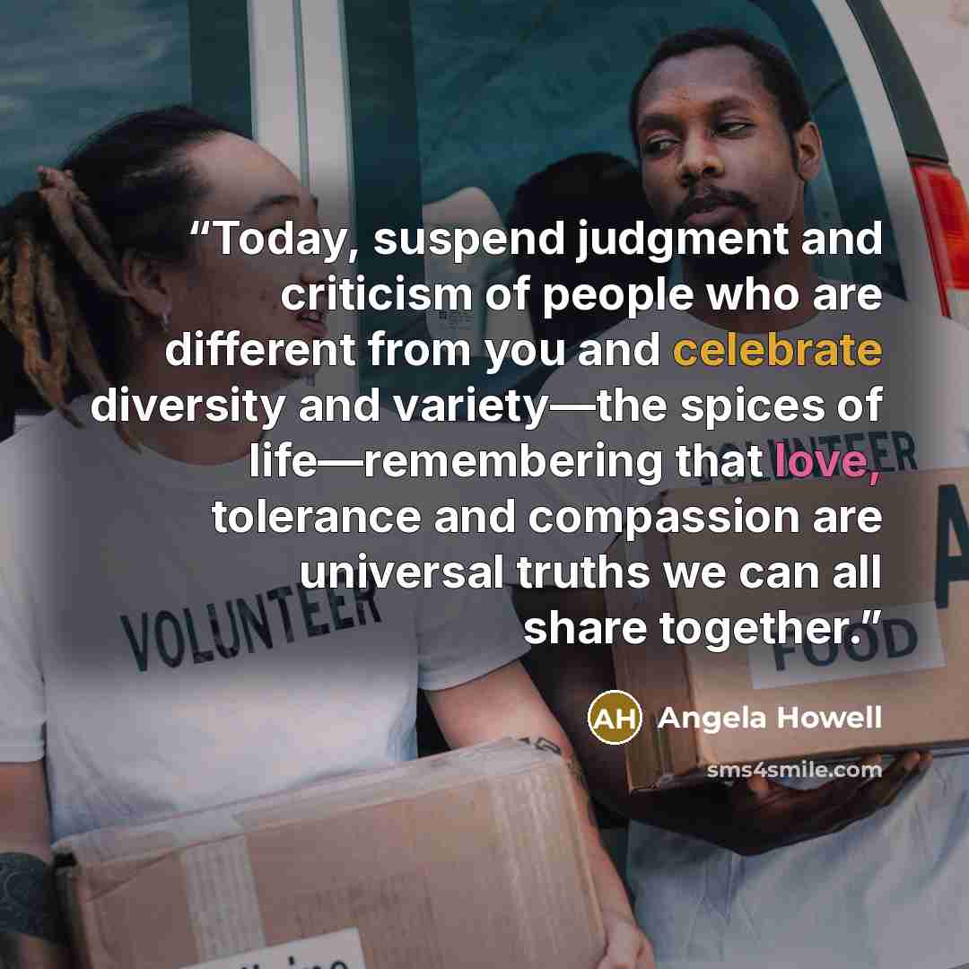 “Today, suspend judgment and criticism of people who are different from you and celebrate diversity and variety—the spices of life—remembering that love, tolerance and compassion are universal truths we can all share together.” quote by Angela Howell