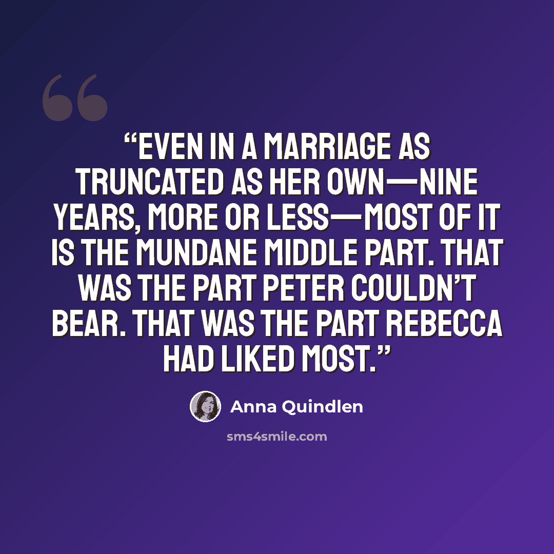 “Even in a marriage as truncated as her own—nine years, more or less—most of it is the mundane middle part. That was the part Peter couldn’t bear. That was the part Rebecca had liked most.” quote by Anna Quindlen