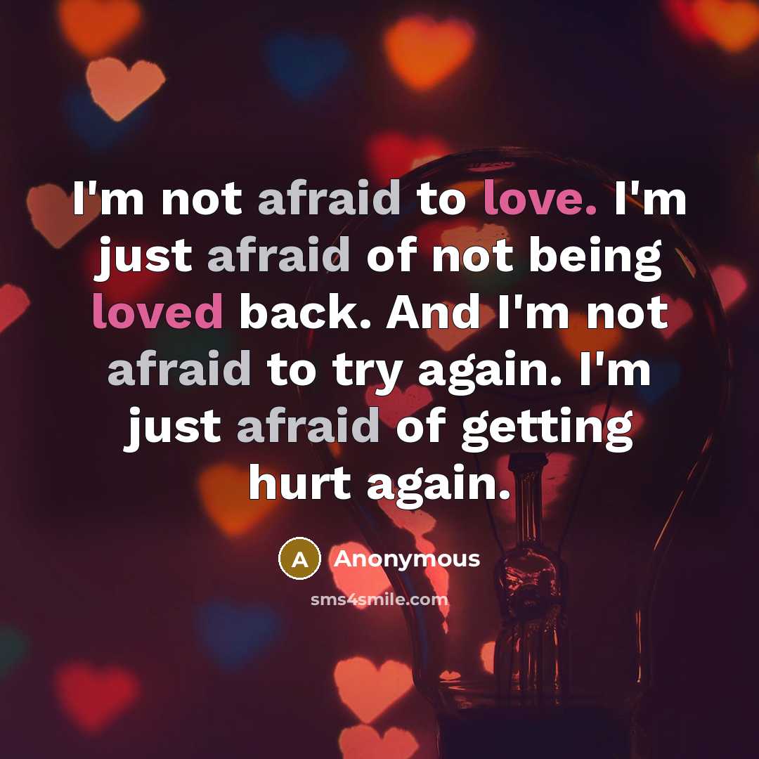 “I'm not afraid to love. I'm just afraid of not being loved back. And I'm not afraid to try again. I'm just afraid of getting hurt again.” quote by Anonymous