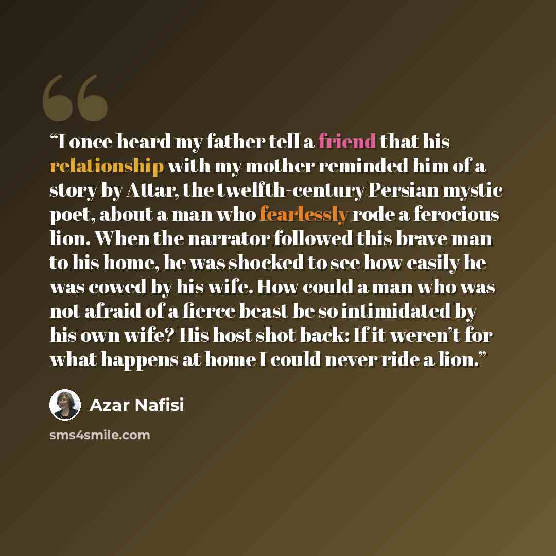 “I once heard my father tell a friend that his relationship with my mother reminded him of a story by Attar, the twelfth-century Persian mystic poet, about a man who fearlessly rode a ferocious lion. When the narrator followed this brave man to his home, he was shocked to see how easily he was…” quote by Azar Nafisi