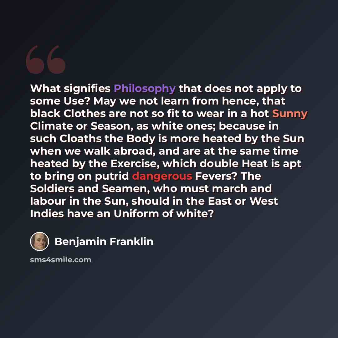 “What signifies Philosophy that does not apply to some Use? May we not learn from hence, that black Clothes are not so fit to wear in a hot Sunny Climate or Season, as white ones; because in such Cloaths the Body is more heated by the Sun when we walk abroad, and are at the same time heated by the…” quote by Benjamin Franklin