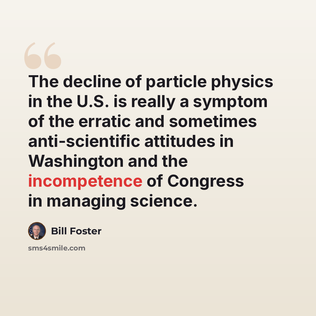 “The decline of particle physics in the U.S. is really a symptom of the erratic and sometimes anti-scientific attitudes in Washington and the incompetence of Congress in managing science.” quote by Bill Foster