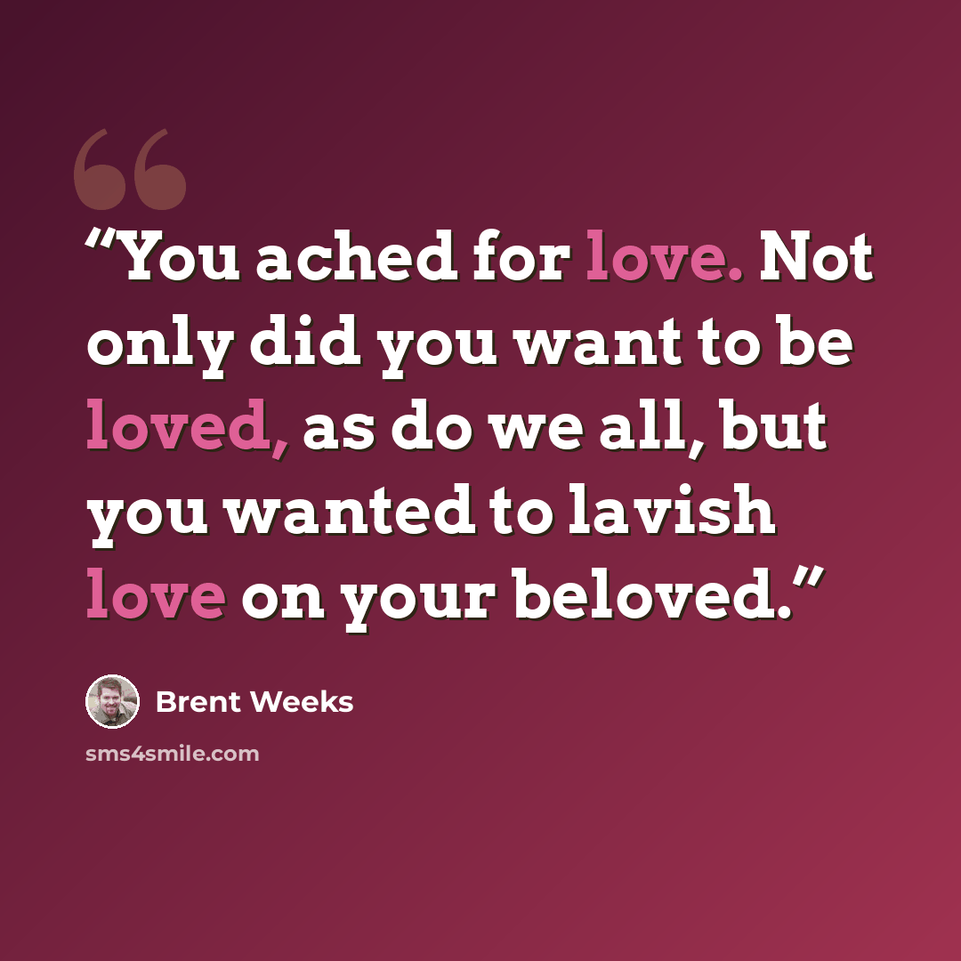 “You ached for love. Not only did you want to be loved, as do we all, but you wanted to lavish love on your beloved.” quote by Brent Weeks