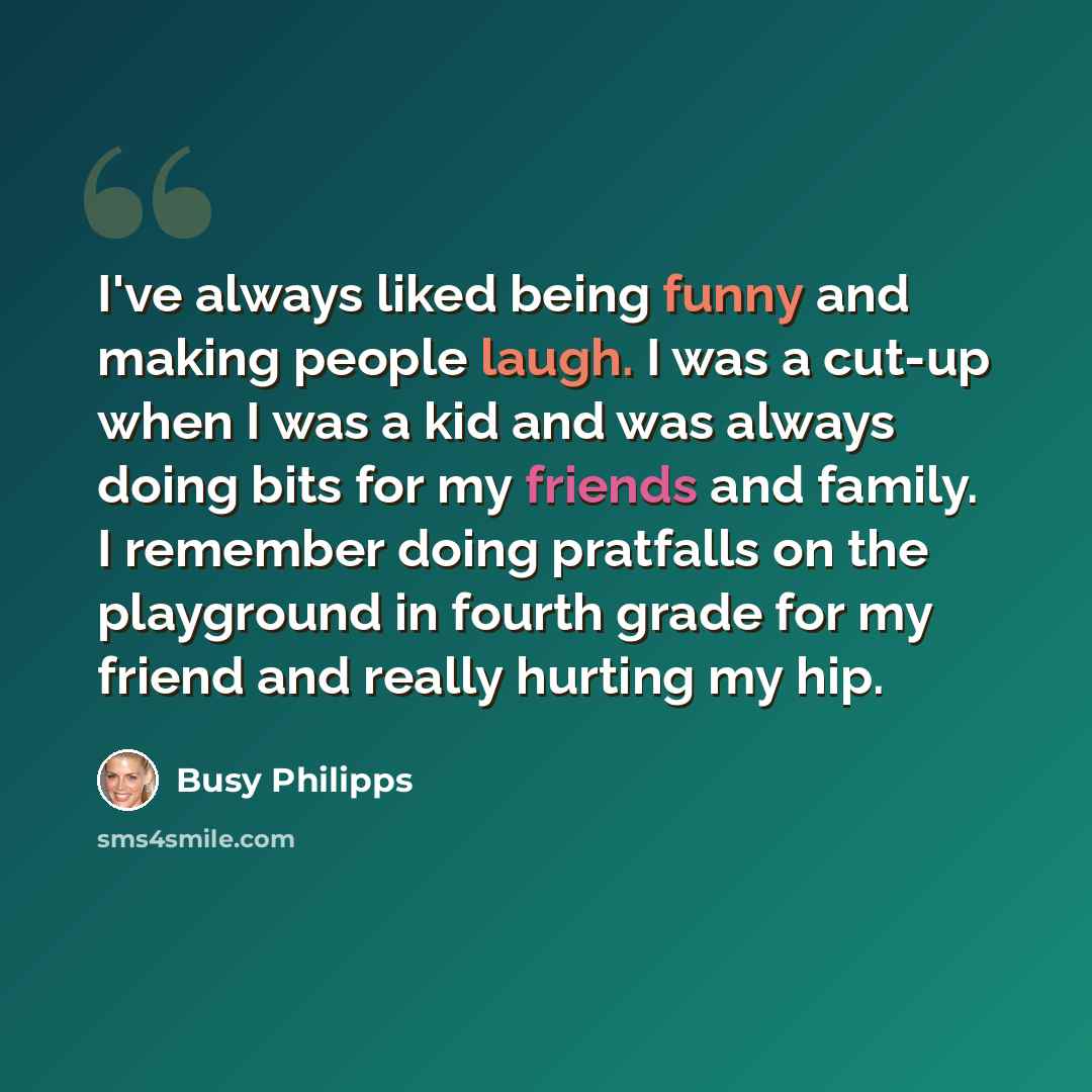 “I've always liked being funny and making people laugh. I was a cut-up when I was a kid and was always doing bits for my friends and family. I remember doing pratfalls on the playground in fourth grade for my friend and really hurting my hip.” quote by Busy Philipps