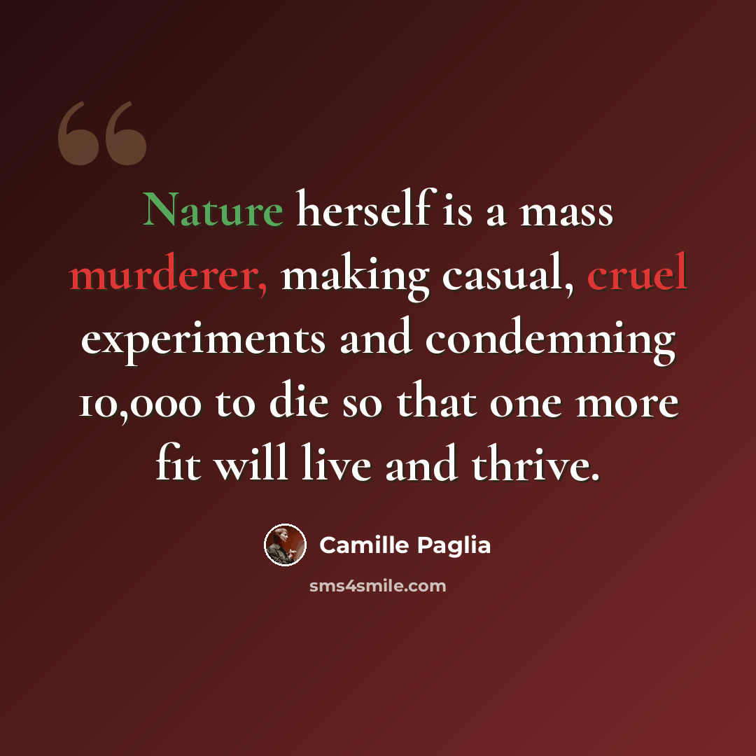 “Nature herself is a mass murderer, making casual, cruel experiments and condemning 10,000 to die so that one more fit will live and thrive.” quote by Camille Paglia