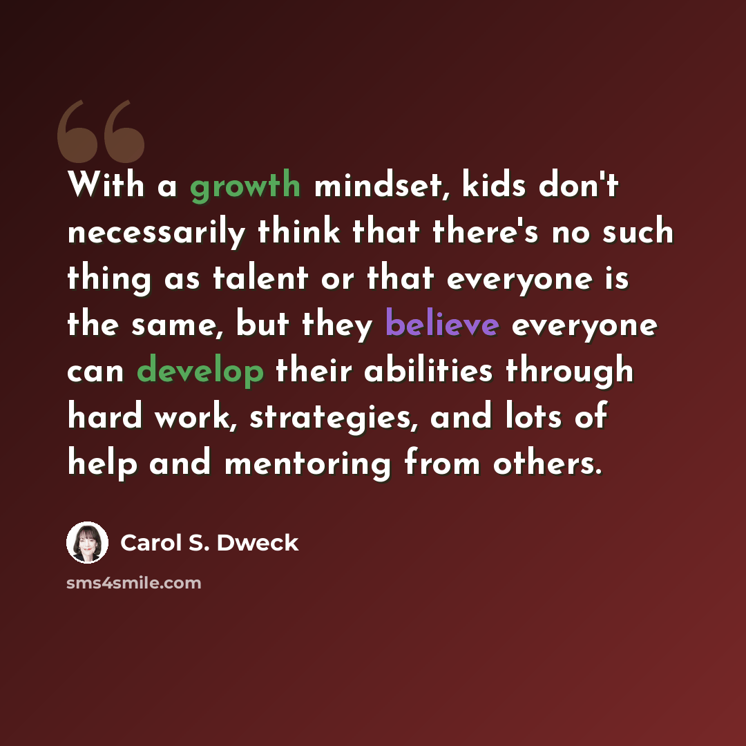 “With a growth mindset, kids don't necessarily think that there's no such thing as talent or that everyone is the same, but they believe everyone can develop their abilities through hard work, strategies, and lots of help and mentoring from others.” quote by Carol S. Dweck
