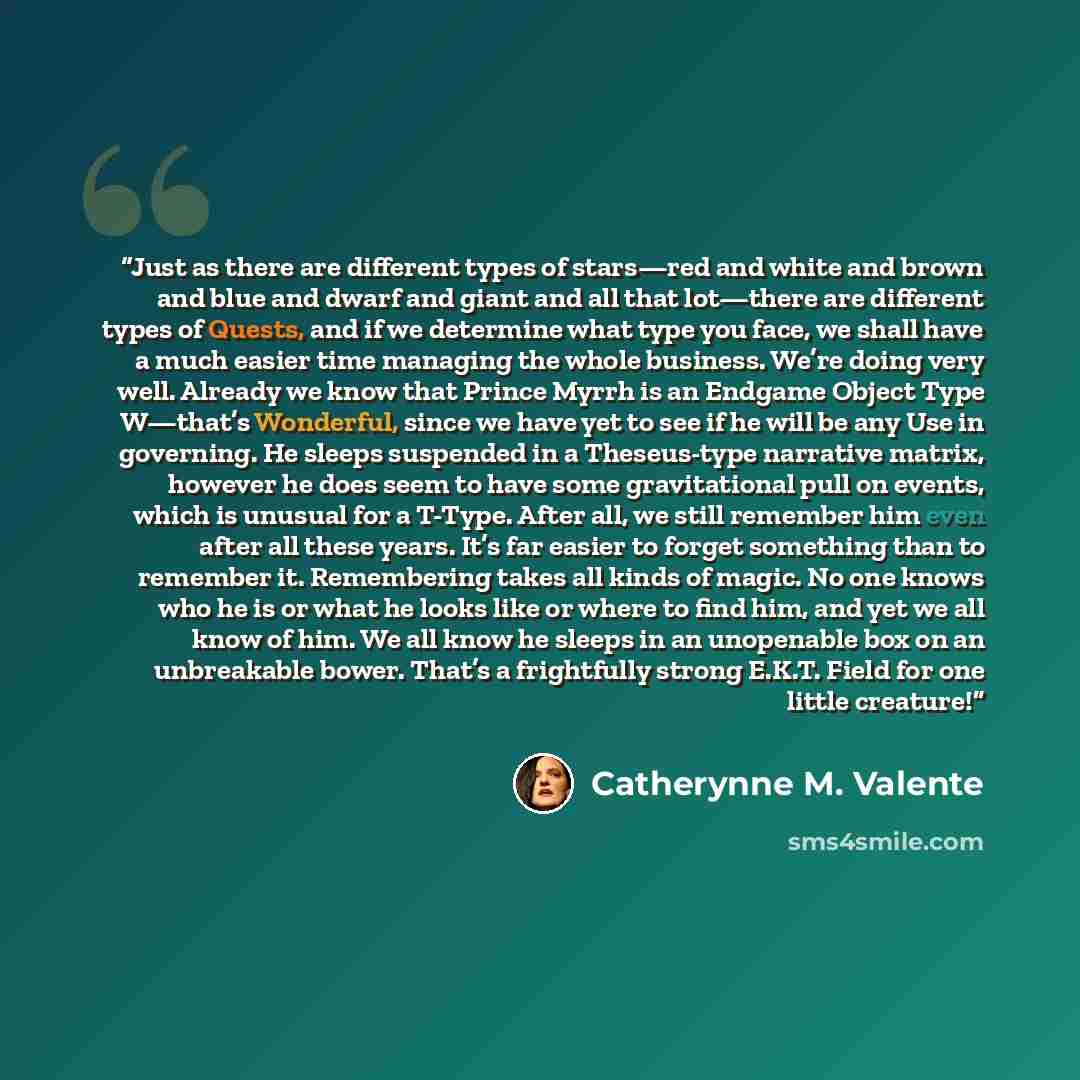 “Just as there are different types of stars—red and white and brown and blue and dwarf and giant and all that lot—there are different types of Quests, and if we determine what type you face, we shall have a much easier time managing the whole business. We’re doing very well. Already we know that…” quote by Catherynne M. Valente