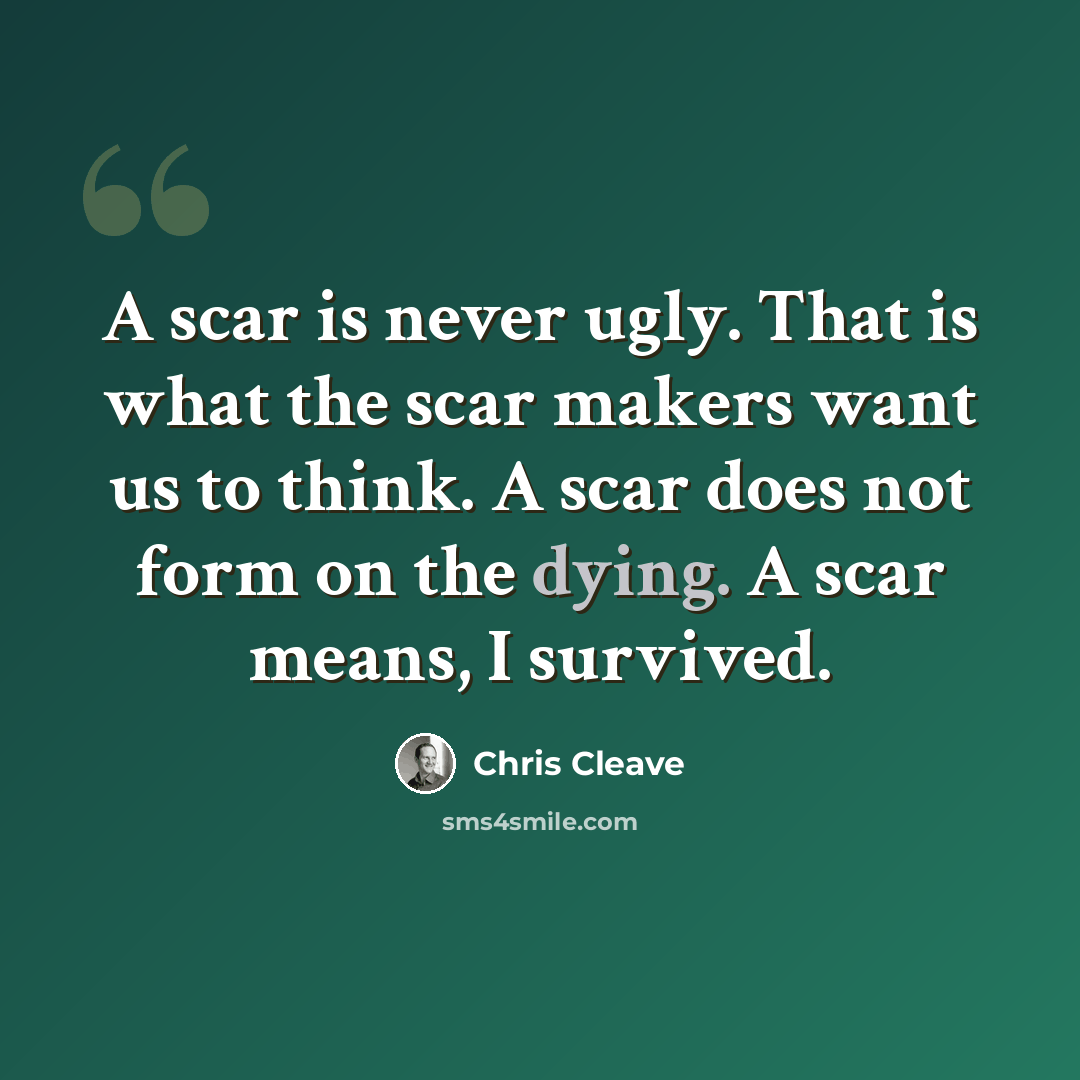 “A scar is never ugly. That is what the scar makers want us to think. A scar does not form on the dying. A scar means, I survived.” quote by Chris Cleave