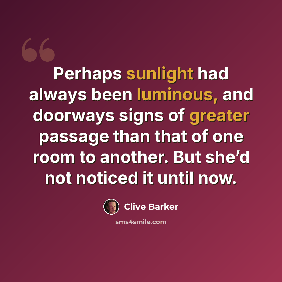 “Perhaps sunlight had always been luminous, and doorways signs of greater passage than that of one room to another. But she’d not noticed it until now.” quote by Clive Barker