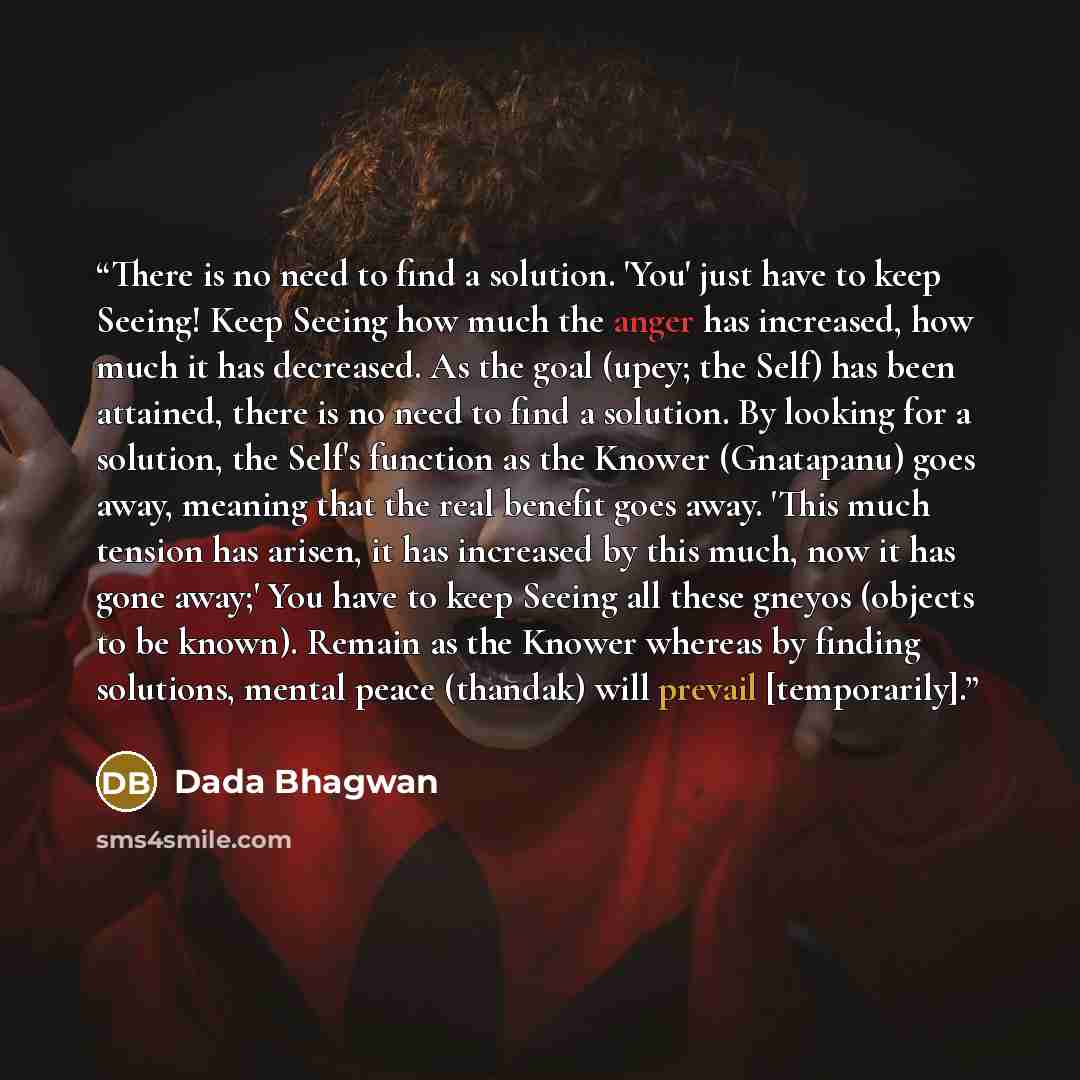 “There is no need to find a solution. 'You' just have to keep Seeing! Keep Seeing how much the anger has increased, how much it has decreased. As the goal (upey; the Self) has been attained, there is no need to find a solution. By looking for a solution, the Self's function as the Knower…” quote by Dada Bhagwan