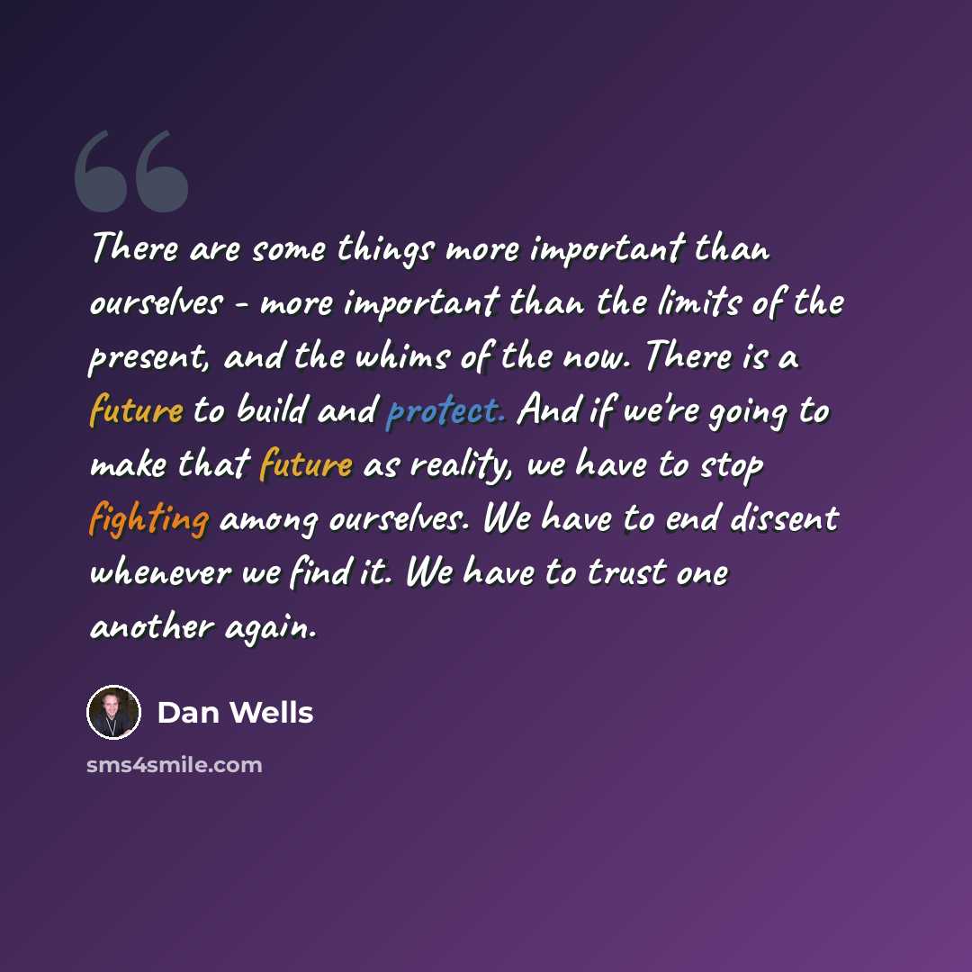 “There are some things more important than ourselves - more important than the limits of the present, and the whims of the now. There is a future to build and protect. And if we're going to make that future as reality, we have to stop fighting among ourselves. We have to end dissent whenever we…” quote by Dan Wells