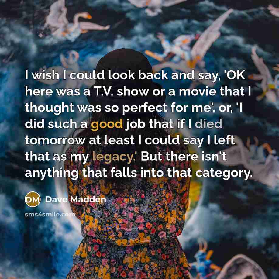“I wish I could look back and say, 'OK here was a T.V. show or a movie that I thought was so perfect for me', or, 'I did such a good job that if I died tomorrow at least I could say I left that as my legacy.' But there isn't anything that falls into that category.” quote by Dave Madden