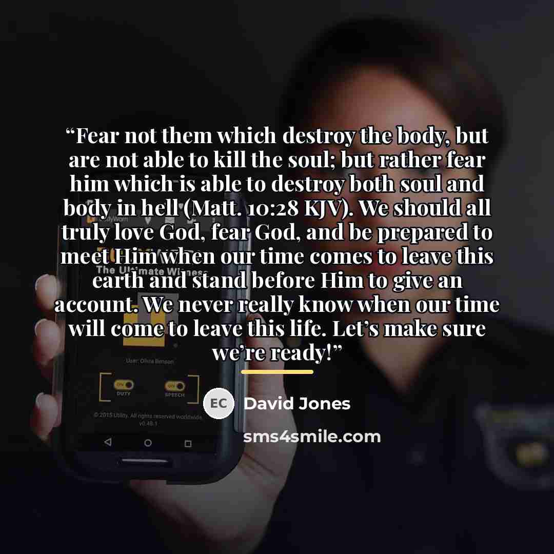 “Fear not them which destroy the body, but are not able to kill the soul; but rather fear him which is able to destroy both soul and body in hell (Matt. 10:28 KJV). We should all truly love God, fear God, and be prepared to meet Him when our time comes to leave this earth and stand before Him to…” quote by David Jones