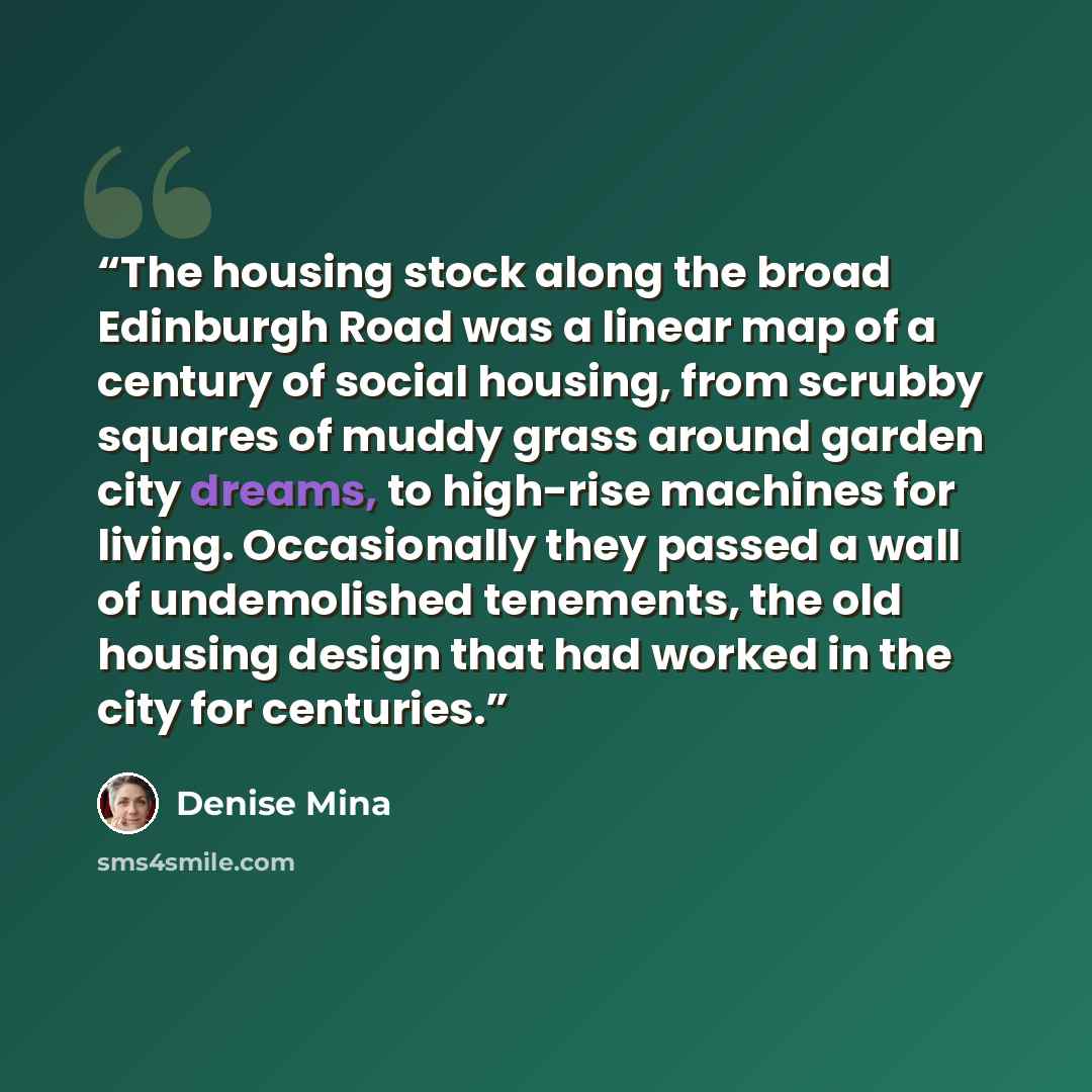 “The housing stock along the broad Edinburgh Road was a linear map of a century of social housing, from scrubby squares of muddy grass around garden city dreams, to high-rise machines for living. Occasionally they passed a wall of undemolished tenements, the old housing design that had worked in…” quote by Denise Mina