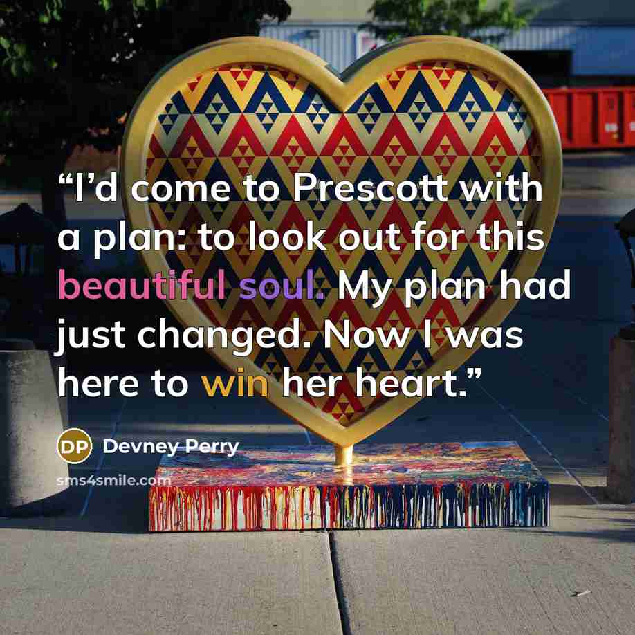 “I’d come to Prescott with a plan: to look out for this beautiful soul. My plan had just changed. Now I was here to win her heart.” quote by Devney Perry