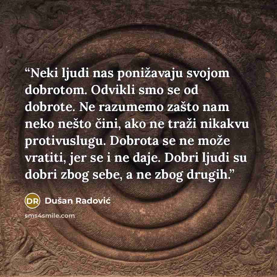 “Neki ljudi nas ponižavaju svojom dobrotom. Odvikli smo se od dobrote. Ne razumemo zašto nam neko nešto čini, ako ne traži nikakvu protivuslugu. Dobrota se ne može vratiti, jer se i ne daje. Dobri ljudi su dobri zbog sebe, a ne zbog drugih.” quote by Dušan Radović