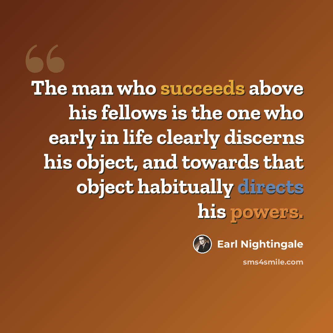 “The man who succeeds above his fellows is the one who early in life clearly discerns his object, and towards that object habitually directs his powers.” quote by Earl Nightingale