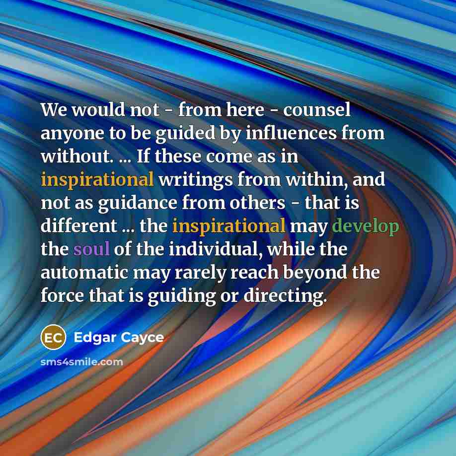 “We would not - from here - counsel anyone to be guided by influences from without. ... If these come as in inspirational writings from within, and not as guidance from others - that is different ... the inspirational may develop the soul of the individual, while the automatic may rarely reach…” quote by Edgar Cayce