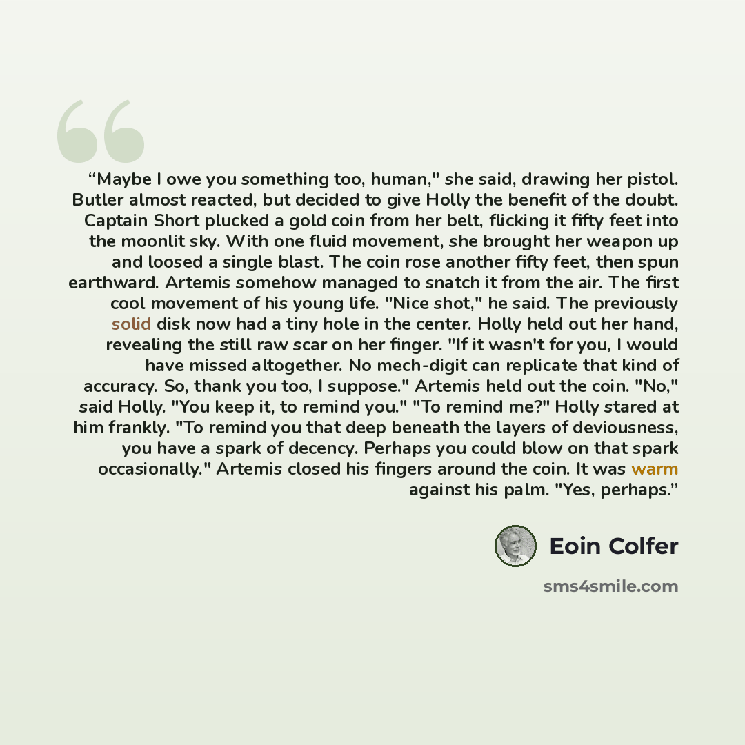 “Maybe I owe you something too, human," she said, drawing her pistol. Butler almost reacted, but decided to give Holly the benefit of the doubt. Captain Short plucked a gold coin from her belt, flicking it fifty feet into the moonlit sky. With one fluid movement, she brought her weapon up and…” quote by Eoin Colfer