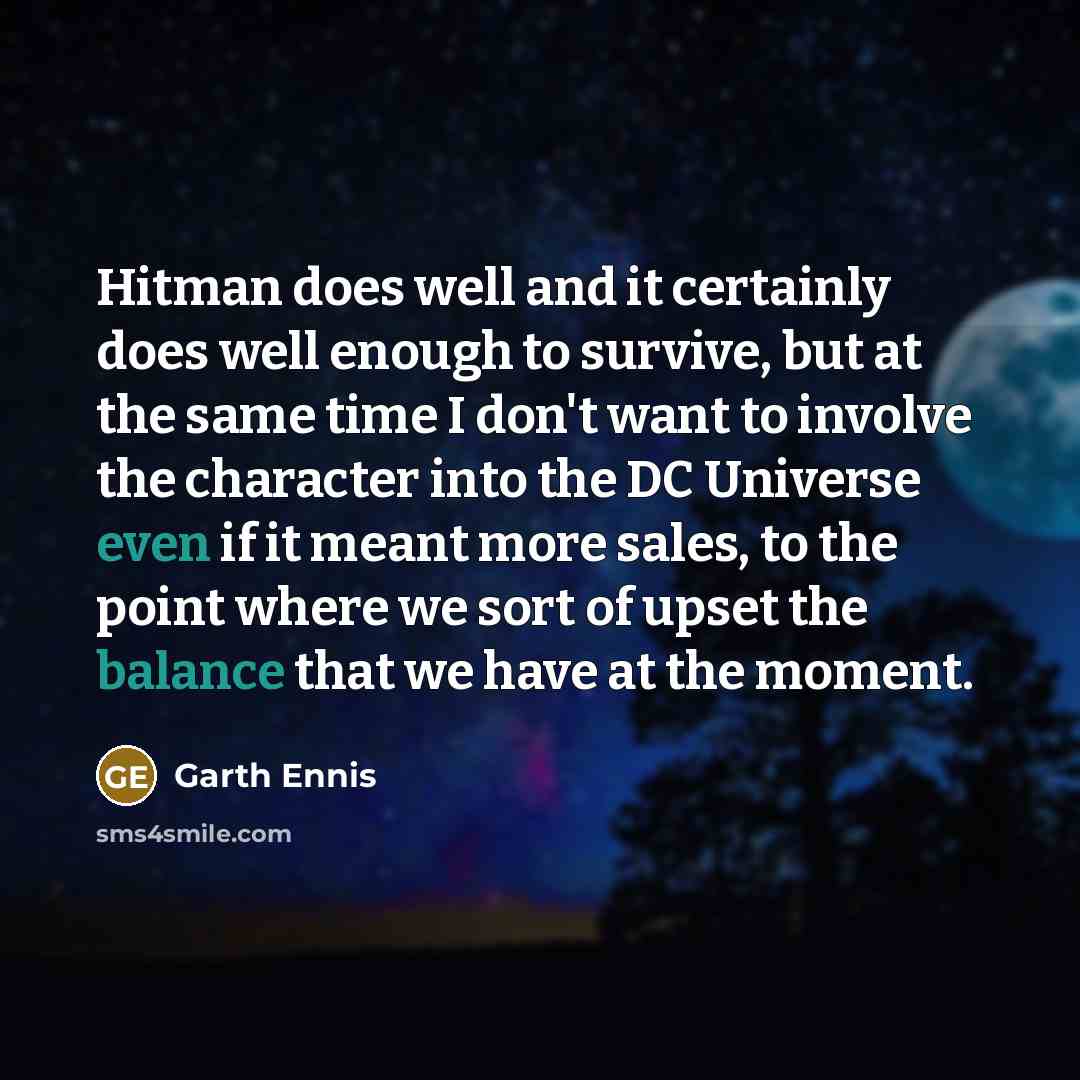 “Hitman does well and it certainly does well enough to survive, but at the same time I don't want to involve the character into the DC Universe even if it meant more sales, to the point where we sort of upset the balance that we have at the moment.” quote by Garth Ennis