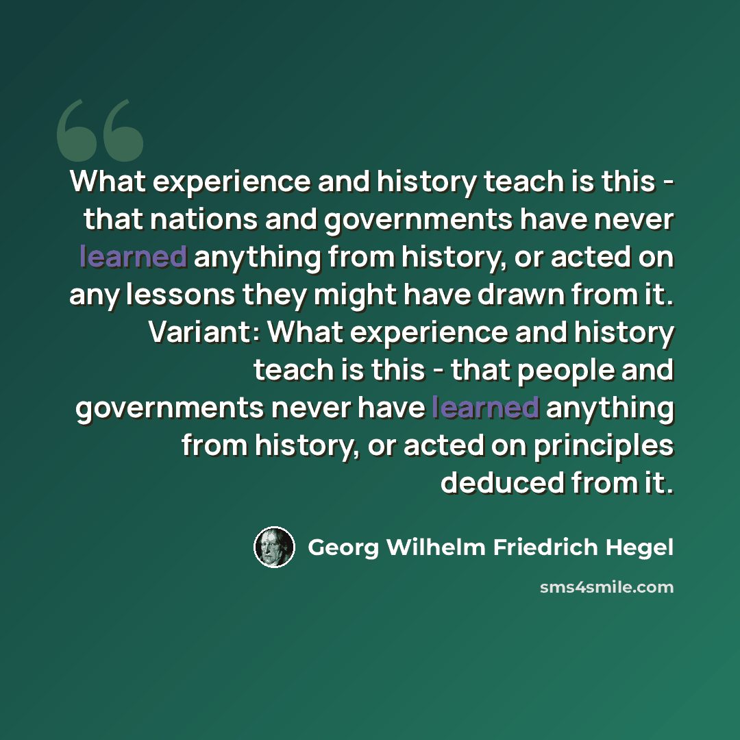“What experience and history teach is this - that nations and governments have never learned anything from history, or acted on any lessons they might have drawn from it. Variant: What experience and history teach is this - that people and governments never have learned anything from history, or…” quote by Georg Wilhelm Friedrich Hegel