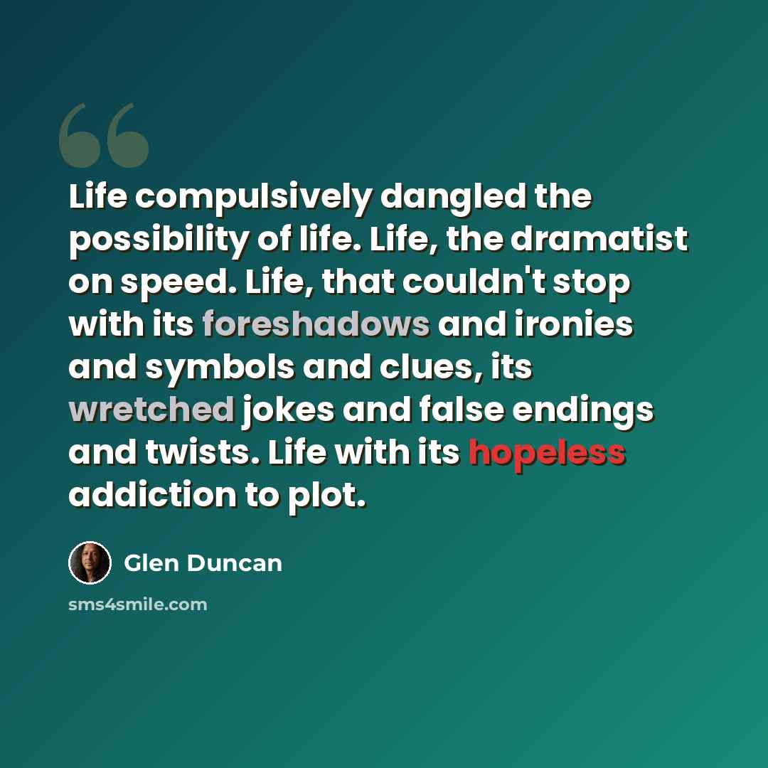 “Life compulsively dangled the possibility of life. Life, the dramatist on speed. Life, that couldn't stop with its foreshadows and ironies and symbols and clues, its wretched jokes and false endings and twists. Life with its hopeless addiction to plot.” quote by Glen Duncan