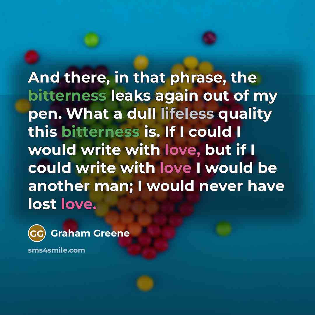 “And there, in that phrase, the bitterness leaks again out of my pen. What a dull lifeless quality this bitterness is. If I could I would write with love, but if I could write with love I would be another man; I would never have lost love.” quote by Graham Greene