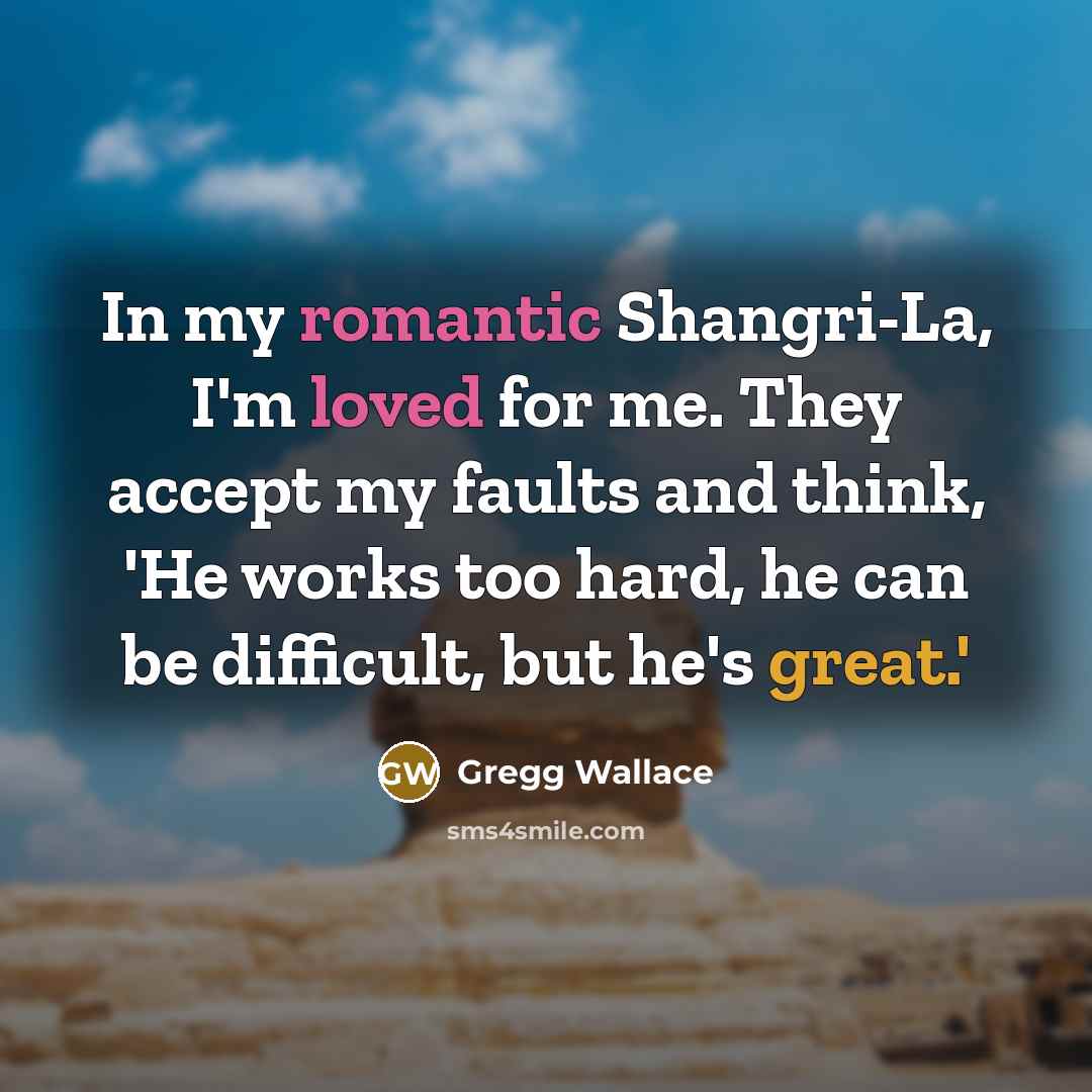 “In my romantic Shangri-La, I'm loved for me. They accept my faults and think, 'He works too hard, he can be difficult, but he's great.'” quote by Gregg Wallace