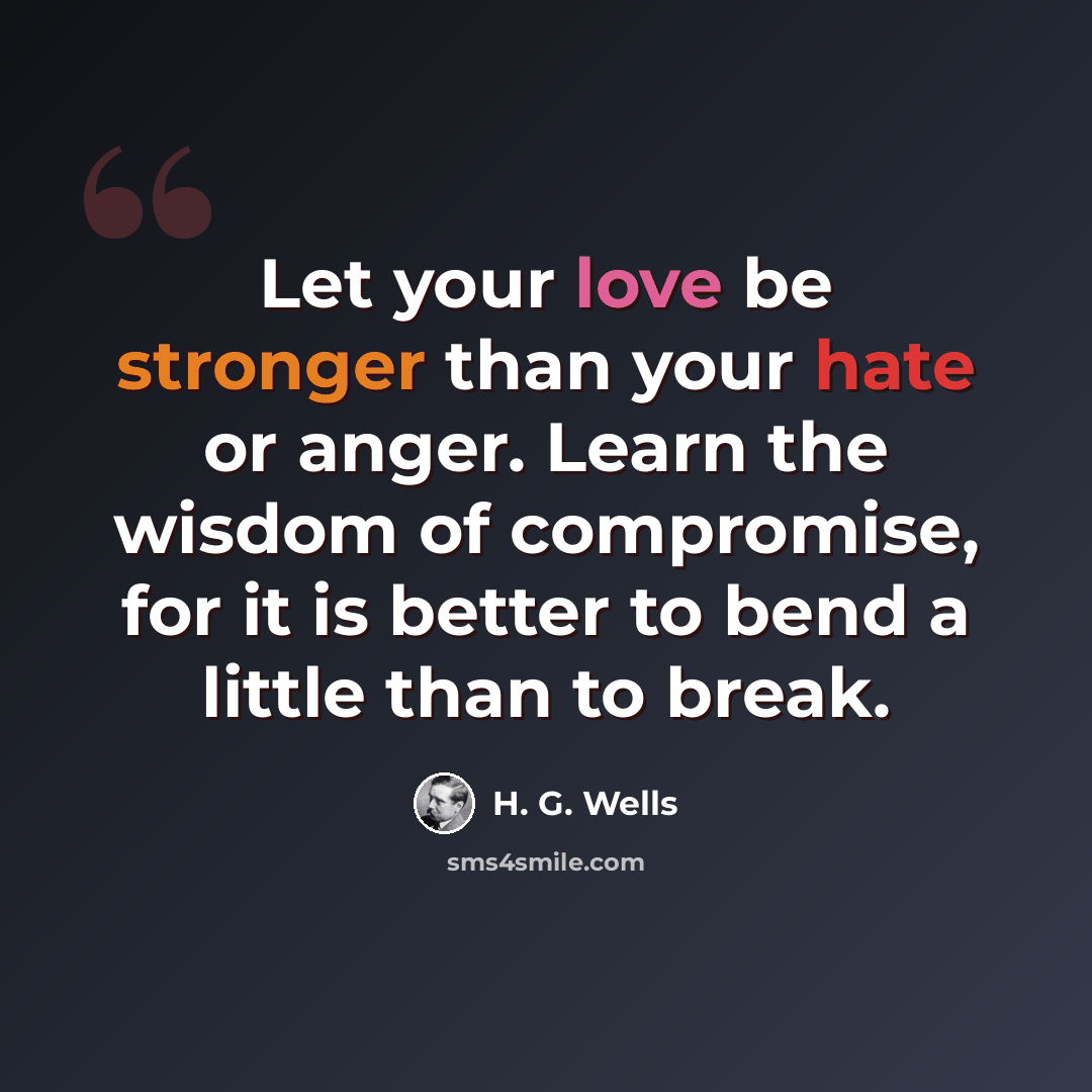 “Let your love be stronger than your hate or anger. Learn the wisdom of compromise, for it is better to bend a little than to break.” quote by H. G. Wells