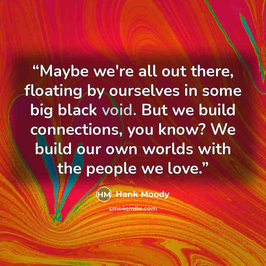 “Maybe we're all out there, floating by ourselves in some big black void. But we build connections, you know? We build our own worlds with the people we love.” quote by Hank Moody