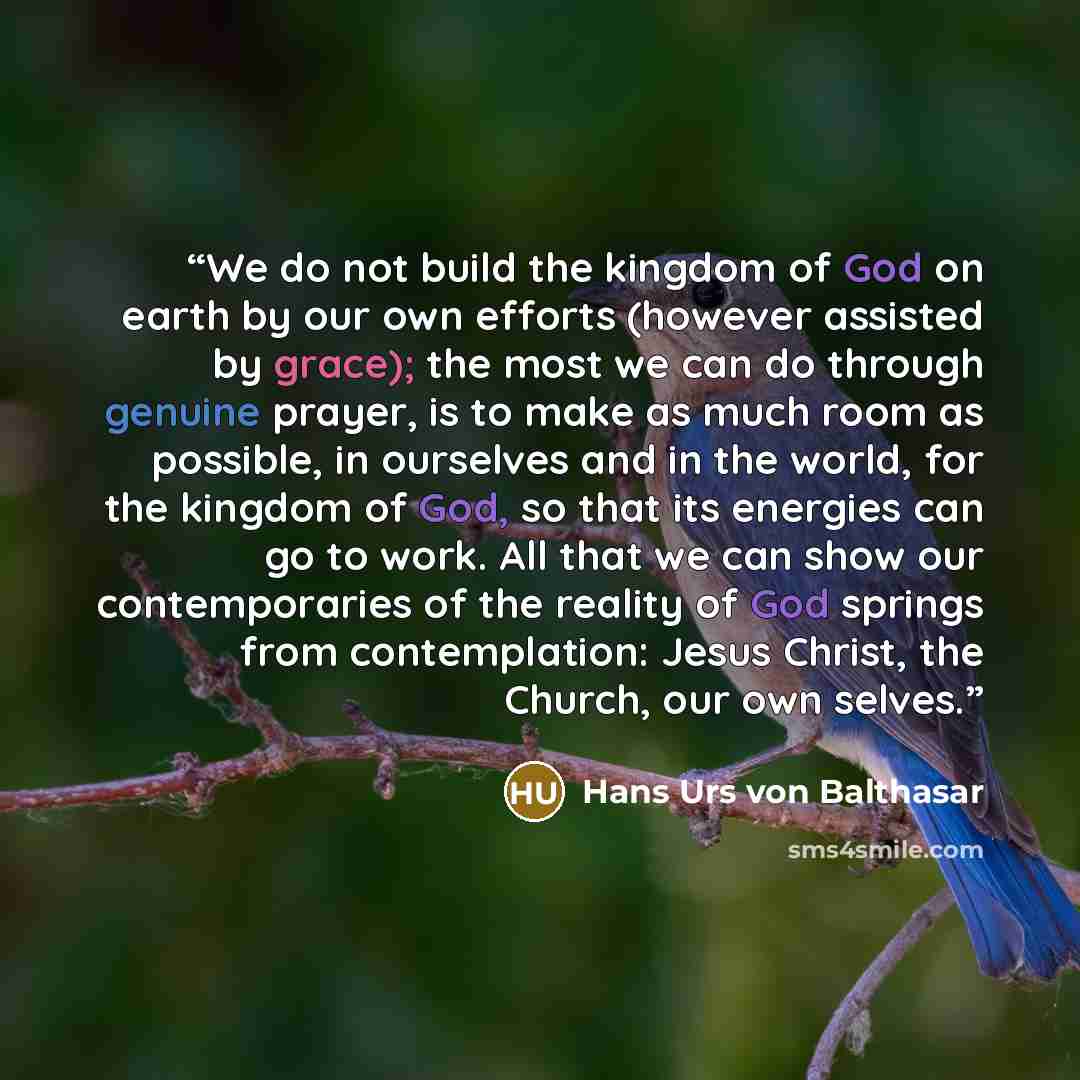 “We do not build the kingdom of God on earth by our own efforts (however assisted by grace); the most we can do through genuine prayer, is to make as much room as possible, in ourselves and in the world, for the kingdom of God, so that its energies can go to work. All that we can show our…” quote by Hans Urs von Balthasar