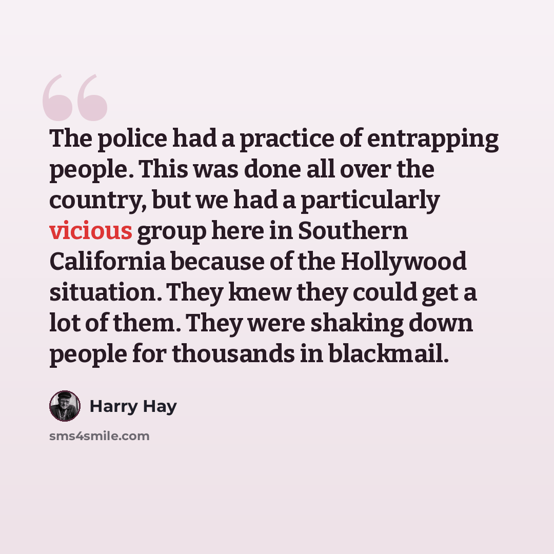 “The police had a practice of entrapping people. This was done all over the country, but we had a particularly vicious group here in Southern California because of the Hollywood situation. They knew they could get a lot of them. They were shaking down people for thousands in blackmail.” quote by Harry Hay