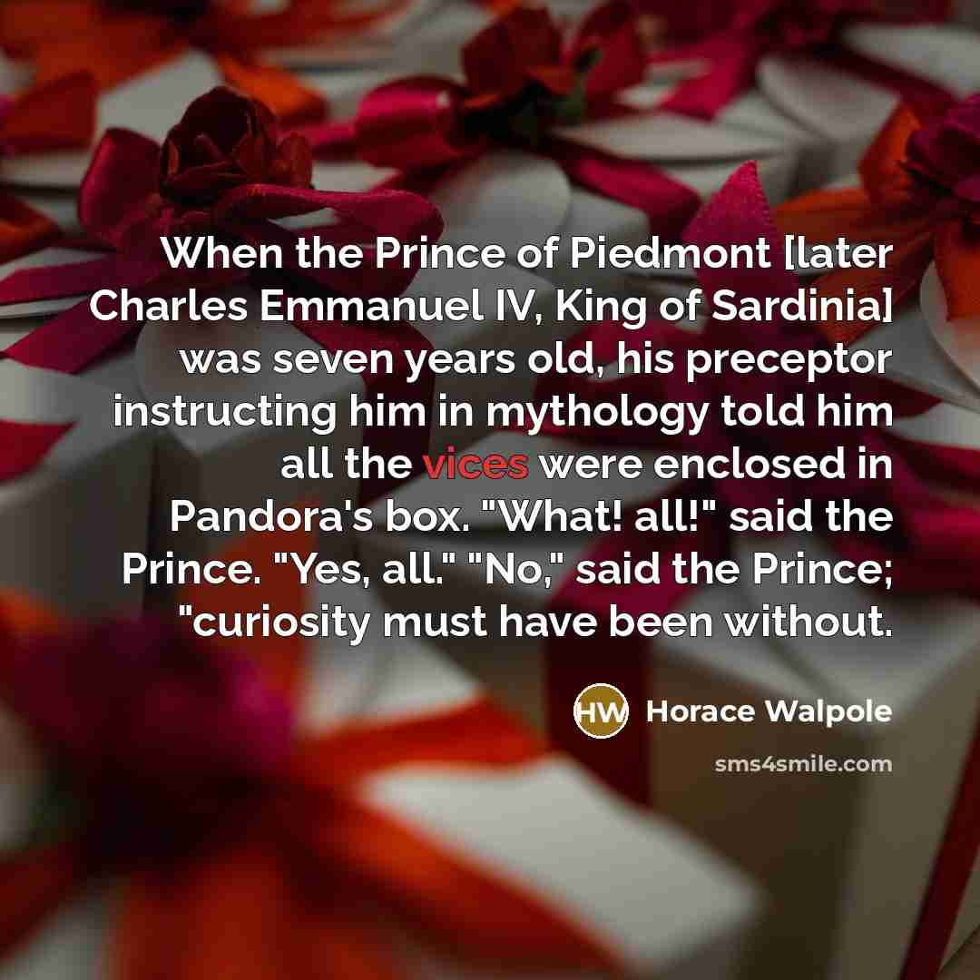 “When the Prince of Piedmont [later Charles Emmanuel IV, King of Sardinia] was seven years old, his preceptor instructing him in mythology told him all the vices were enclosed in Pandora's box. "What! all!" said the Prince. "Yes, all." "No," said the Prince; "curiosity must have been without.” quote by Horace Walpole