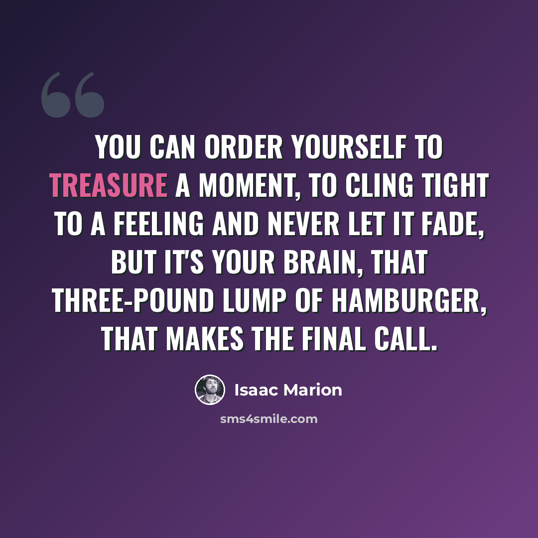 “You can order yourself to treasure a moment, to cling tight to a feeling and never let it fade, but it's your brain, that three-pound lump of hamburger, that makes the final call.” quote by Isaac Marion