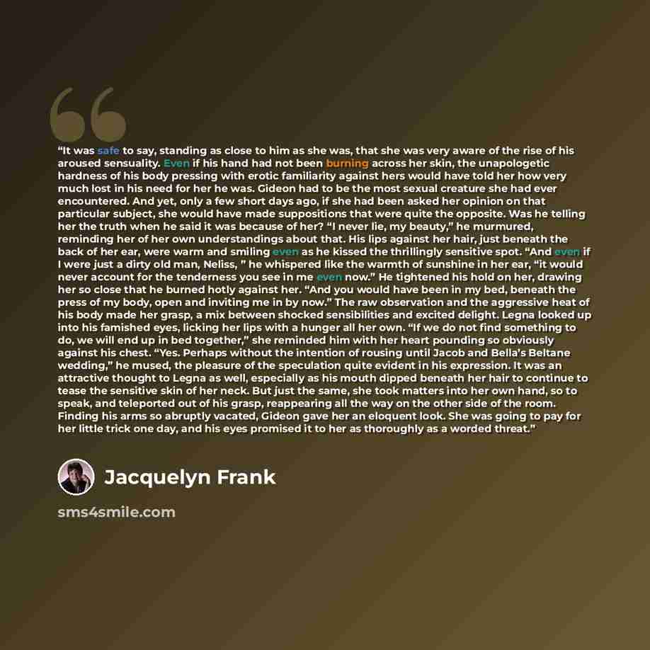 “It was safe to say, standing as close to him as she was, that she was very aware of the rise of his aroused sensuality. Even if his hand had not been burning across her skin, the unapologetic hardness of his body pressing with erotic familiarity against hers would have told her how very much lost…” quote by Jacquelyn Frank