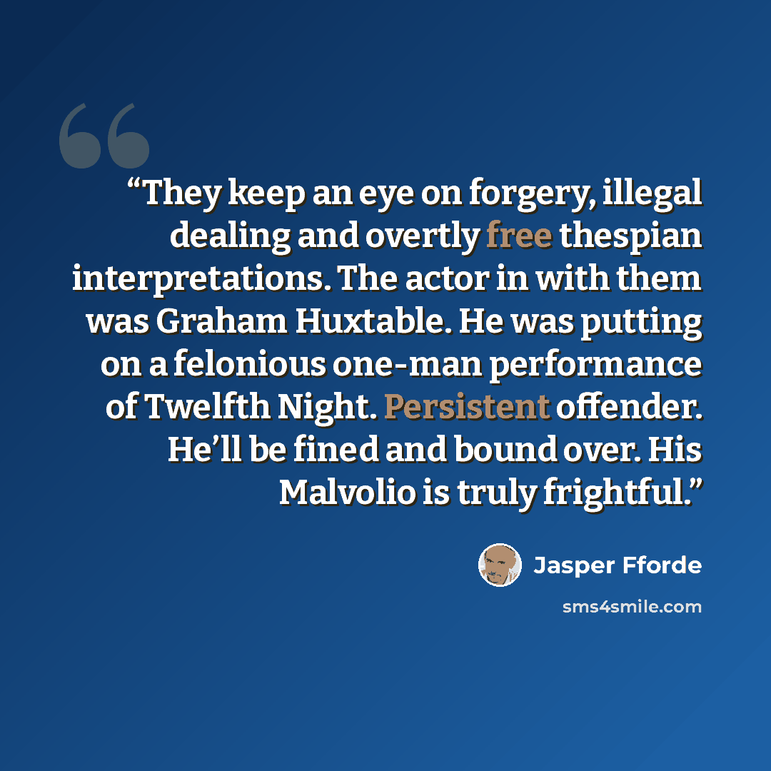 “They keep an eye on forgery, illegal dealing and overtly free thespian interpretations. The actor in with them was Graham Huxtable. He was putting on a felonious one-man performance of Twelfth Night. Persistent offender. He’ll be fined and bound over. His Malvolio is truly frightful.” quote by Jasper Fforde