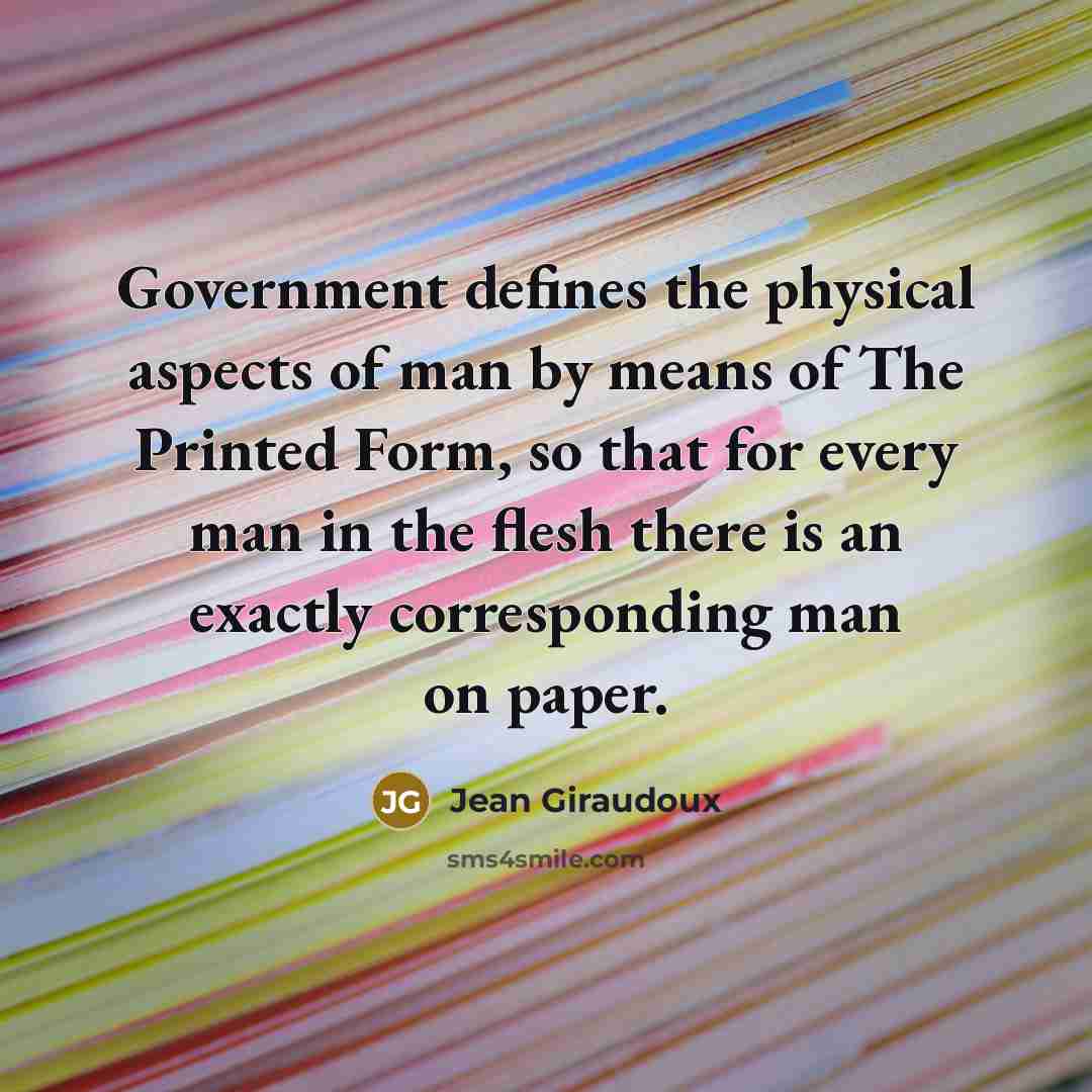 “Government defines the physical aspects of man by means of The Printed Form, so that for every man in the flesh there is an exactly corresponding man on paper.” quote by Jean Giraudoux