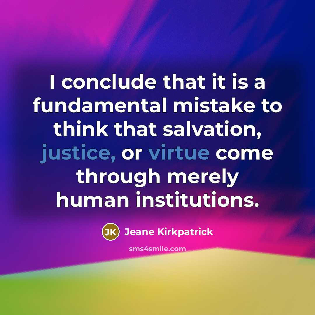 “I conclude that it is a fundamental mistake to think that salvation, justice, or virtue come through merely human institutions.” quote by Jeane Kirkpatrick