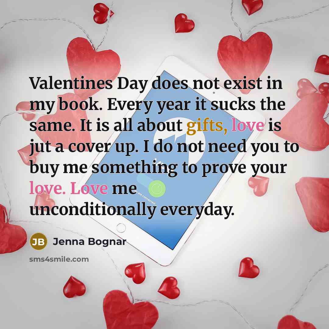 “Valentines Day does not exist in my book. Every year it sucks the same. It is all about gifts, love is jut a cover up. I do not need you to buy me something to prove your love. Love me unconditionally everyday.” quote by Jenna Bognar
