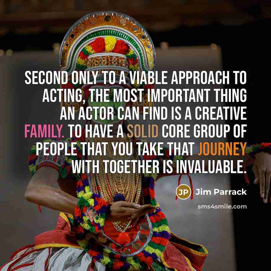 “Second only to a viable approach to acting, the most important thing an actor can find is a creative family. To have a solid core group of people that you take that journey with together is invaluable.” quote by Jim Parrack